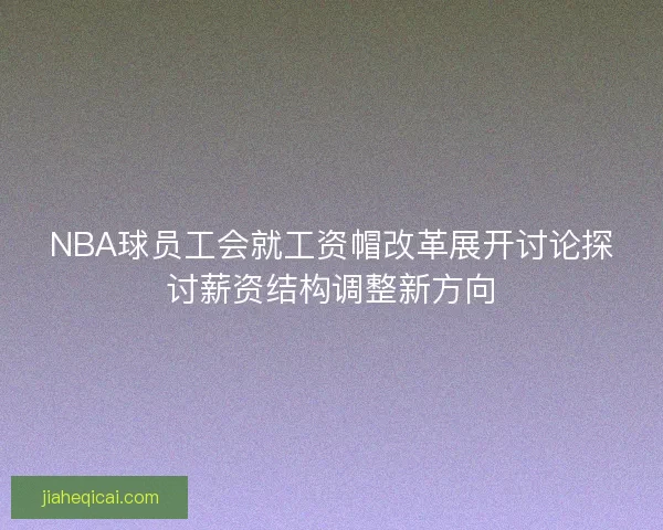 NBA球员工会就工资帽改革展开讨论探讨薪资结构调整新方向