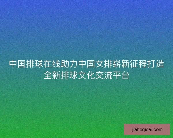 中国排球在线助力中国女排崭新征程打造全新排球文化交流平台