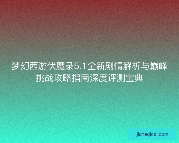 梦幻西游伏魔录5.1全新剧情解析与巅峰挑战攻略指南深度评测宝典